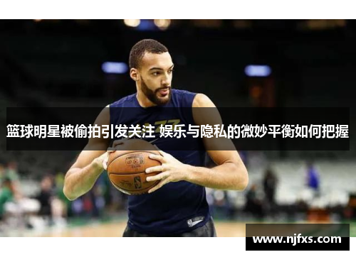 篮球明星被偷拍引发关注 娱乐与隐私的微妙平衡如何把握