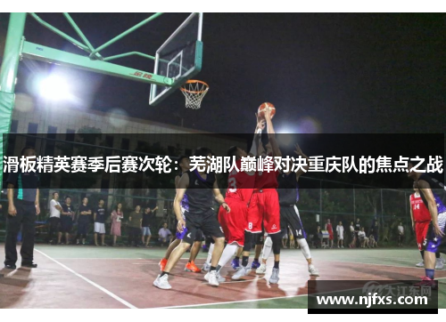 滑板精英赛季后赛次轮：芜湖队巅峰对决重庆队的焦点之战